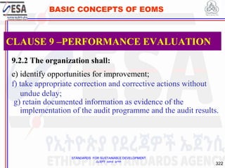 STANDARDS FOR SUSTAINABLE DEVELOPMENT
ደረጃዎች ለዘላቂ ልማት
322
BASIC CONCEPTS OF EOMS
9.2.2 The organization shall:
e) identify opportunities for improvement;
f) take appropriate correction and corrective actions without
undue delay;
g) retain documented information as evidence of the
implementation of the audit programme and the audit results.
CLAUSE 9 –PERFORMANCE EVALUATION
 