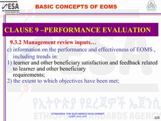 STANDARDS FOR SUSTAINABLE DEVELOPMENT
ደረጃዎች ለዘላቂ ልማት
325
BASIC CONCEPTS OF EOMS
9.3.2 Management review inputs…
c) information on the performance and effectiveness of EOMS ,
including trends in:
1) learner and other beneficiary satisfaction and feedback related
to learner and other beneficiary
requirements;
2) the extent to which objectives have been met;
CLAUSE 9 –PERFORMANCE EVALUATION
 