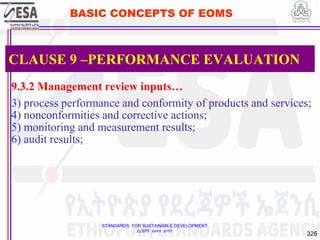 STANDARDS FOR SUSTAINABLE DEVELOPMENT
ደረጃዎች ለዘላቂ ልማት
326
BASIC CONCEPTS OF EOMS
9.3.2 Management review inputs…
3) process performance and conformity of products and services;
4) nonconformities and corrective actions;
5) monitoring and measurement results;
6) audit results;
CLAUSE 9 –PERFORMANCE EVALUATION
 