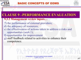 STANDARDS FOR SUSTAINABLE DEVELOPMENT
ደረጃዎች ለዘላቂ ልማት
327
BASIC CONCEPTS OF EOMS
9.3.2 Management review inputs…
7) the performance of external providers;
d) the adequacy of resources;
e) the effectiveness of actions taken to address a risks and
opportunities (see6.1);
f) opportunities for improvement
g) staff feedback related to activities to enhance their
competence.
CLAUSE 9 –PERFORMANCE EVALUATION
 