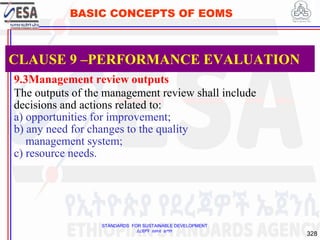 STANDARDS FOR SUSTAINABLE DEVELOPMENT
ደረጃዎች ለዘላቂ ልማት
328
BASIC CONCEPTS OF EOMS
9.3Management review outputs
The outputs of the management review shall include
decisions and actions related to:
a) opportunities for improvement;
b) any need for changes to the quality
management system;
c) resource needs.
CLAUSE 9 –PERFORMANCE EVALUATION
 