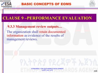 STANDARDS FOR SUSTAINABLE DEVELOPMENT
ደረጃዎች ለዘላቂ ልማት
329
BASIC CONCEPTS OF EOMS
9.3.3 Management review outputs…
The organization shall retain documented
information as evidence of the results of
management reviews.
CLAUSE 9 –PERFORMANCE EVALUATION
 