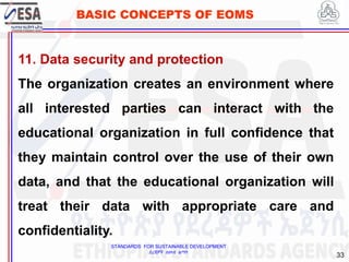 STANDARDS FOR SUSTAINABLE DEVELOPMENT
ደረጃዎች ለዘላቂ ልማት
33
BASIC CONCEPTS OF EOMS
11. Data security and protection
The organization creates an environment where
all interested parties can interact with the
educational organization in full confidence that
they maintain control over the use of their own
data, and that the educational organization will
treat their data with appropriate care and
confidentiality.
 