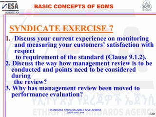 STANDARDS FOR SUSTAINABLE DEVELOPMENT
ደረጃዎች ለዘላቂ ልማት
330
BASIC CONCEPTS OF EOMS
SYNDICATE EXERCISE 7
1. Discuss your current experience on monitoring
and measuring your customers’ satisfaction with
respect
to requirement of the standard (Clause 9.1.2).
2. Discuss the way how management review is to be
conducted and points need to be considered
during
the review?
3. Why has management review been moved to
performance evaluation?
 