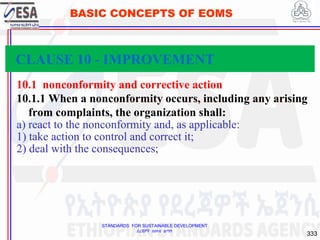 STANDARDS FOR SUSTAINABLE DEVELOPMENT
ደረጃዎች ለዘላቂ ልማት
333
BASIC CONCEPTS OF EOMS
10.1 nonconformity and corrective action
10.1.1 When a nonconformity occurs, including any arising
from complaints, the organization shall:
a) react to the nonconformity and, as applicable:
1) take action to control and correct it;
2) deal with the consequences;
CLAUSE 10 - IMPROVEMENT
 