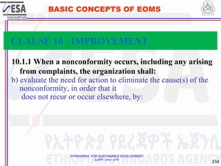 STANDARDS FOR SUSTAINABLE DEVELOPMENT
ደረጃዎች ለዘላቂ ልማት
334
BASIC CONCEPTS OF EOMS
10.1.1 When a nonconformity occurs, including any arising
from complaints, the organization shall:
b) evaluate the need for action to eliminate the cause(s) of the
nonconformity, in order that it
does not recur or occur elsewhere, by:
CLAUSE 10 - IMPROVEMENT
 