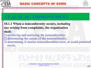 STANDARDS FOR SUSTAINABLE DEVELOPMENT
ደረጃዎች ለዘላቂ ልማት
335
BASIC CONCEPTS OF EOMS
10.1.1 When a nonconformity occurs, including
any arising from complaints, the organization
shall:
1) reviewing and analysing the nonconformity;
2) determining the causes of the nonconformity;
3) determining if similar nonconformities exist, or could potentiall
occur;
CLAUSE 10 - IMPROVEMENT
 