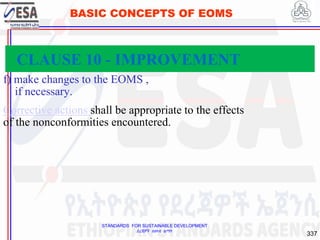STANDARDS FOR SUSTAINABLE DEVELOPMENT
ደረጃዎች ለዘላቂ ልማት
337
BASIC CONCEPTS OF EOMS
f) make changes to the EOMS ,
if necessary.
Corrective actions shall be appropriate to the effects
of the nonconformities encountered.
CLAUSE 10 - IMPROVEMENT
 