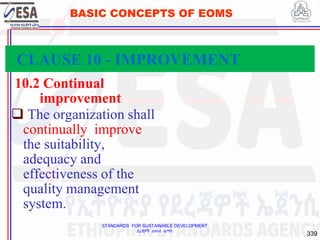 STANDARDS FOR SUSTAINABLE DEVELOPMENT
ደረጃዎች ለዘላቂ ልማት
339
BASIC CONCEPTS OF EOMS
10.2 Continual
improvement
 The organization shall
continually improve
the suitability,
adequacy and
effectiveness of the
quality management
system.
CLAUSE 10 - IMPROVEMENT
 