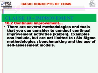 STANDARDS FOR SUSTAINABLE DEVELOPMENT
ደረጃዎች ለዘላቂ ልማት
341
BASIC CONCEPTS OF EOMS
10.2 Continual improvement…
 There are several methodologies and tools
that you can consider to conduct continual
improvement activities (kaizen). Examples
can include, but are not limited to : Six Sigma
methodologies ; benchmarking and the use of
self-assessment models.
CLAUSE 10 - IMPROVEMENT
 