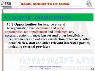 STANDARDS FOR SUSTAINABLE DEVELOPMENT
ደረጃዎች ለዘላቂ ልማት
342
BASIC CONCEPTS OF EOMS
10.3 Opportunities for improvement
The organization shall determine and select
opportunities for improvement and implement any
necessary actions to meet learner and other beneficiary
requirements and enhance satisfaction of learners, other
beneficiaries, staff and other relevant interested parties,
including external providers
CLAUSE 10 - IMPROVEMENT
 