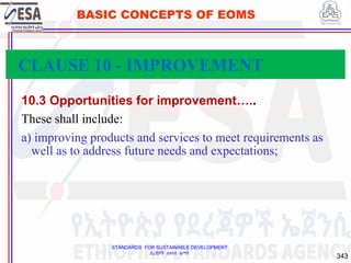 STANDARDS FOR SUSTAINABLE DEVELOPMENT
ደረጃዎች ለዘላቂ ልማት
343
BASIC CONCEPTS OF EOMS
10.3 Opportunities for improvement…..
These shall include:
a) improving products and services to meet requirements as
well as to address future needs and expectations;
CLAUSE 10 - IMPROVEMENT
 