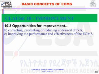 STANDARDS FOR SUSTAINABLE DEVELOPMENT
ደረጃዎች ለዘላቂ ልማት
344
BASIC CONCEPTS OF EOMS
10.3 Opportunities for improvement…
b) correcting, preventing or reducing undesired effects;
c) improving the performance and effectiveness of the EOMS.
CLAUSE 10 - IMPROVEMENT
 