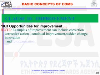 STANDARDS FOR SUSTAINABLE DEVELOPMENT
ደረጃዎች ለዘላቂ ልማት
345
BASIC CONCEPTS OF EOMS
10.3 Opportunities for improvement …
NOTE: Examples of improvement can include correction ,
corrective action , continual improvement,sudden change,
innovation
and re-organization.
CLAUSE 10 - IMPROVEMENT
 