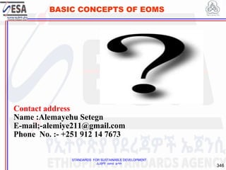 STANDARDS FOR SUSTAINABLE DEVELOPMENT
ደረጃዎች ለዘላቂ ልማት
346
BASIC CONCEPTS OF EOMS
Contact address
Name :Alemayehu Setegn
E-mail;-alemiye211@gmail.com
Phone No. :- +251 912 14 7673
346
 
