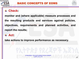 STANDARDS FOR SUSTAINABLE DEVELOPMENT
ደረጃዎች ለዘላቂ ልማት
37
BASIC CONCEPTS OF EOMS
Check:
monitor and (where applicable) measure processes and
the resulting products and services against policies,
objectives, requirements and planned activities, and
report the results;
Act:
take actions to improve performance as necessary.
 