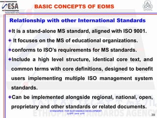 STANDARDS FOR SUSTAINABLE DEVELOPMENT
ደረጃዎች ለዘላቂ ልማት
39
BASIC CONCEPTS OF EOMS
Relationship with other International Standards
It is a stand-alone MS standard, aligned with ISO 9001.
It focuses on the MS of educational organizations.
conforms to ISO’s requirements for MS standards.
Include a high level structure, identical core text, and
common terms with core definitions, designed to benefit
users implementing multiple ISO management system
standards.
Can be implemented alongside regional, national, open,
proprietary and other standards or related documents.
 