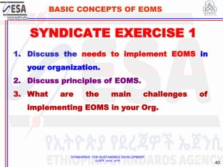 STANDARDS FOR SUSTAINABLE DEVELOPMENT
ደረጃዎች ለዘላቂ ልማት
40
BASIC CONCEPTS OF EOMS
SYNDICATE EXERCISE 1
40
1. Discuss the needs to implement EOMS in
your organization.
2. Discuss principles of EOMS.
3. What are the main challenges of
implementing EOMS in your Org.
 