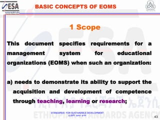 STANDARDS FOR SUSTAINABLE DEVELOPMENT
ደረጃዎች ለዘላቂ ልማት
43
BASIC CONCEPTS OF EOMS
This document specifies requirements for a
management system for educational
organizations (EOMS) when such an organization:
a) needs to demonstrate its ability to support the
acquisition and development of competence
through teaching, learning or research;
1 Scope
 