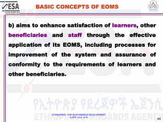 STANDARDS FOR SUSTAINABLE DEVELOPMENT
ደረጃዎች ለዘላቂ ልማት
44
BASIC CONCEPTS OF EOMS
b) aims to enhance satisfaction of learners, other
beneficiaries and staff through the effective
application of its EOMS, including processes for
improvement of the system and assurance of
conformity to the requirements of learners and
other beneficiaries.
 