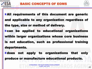 STANDARDS FOR SUSTAINABLE DEVELOPMENT
ደረጃዎች ለዘላቂ ልማት
45
BASIC CONCEPTS OF EOMS
All requirements of this document are generic
and applicable to any organization regardless of
the type, size or method of delivery.
can be applied to educational organizations
within larger organizations whose core business
is not education, such as professional training
departments.
does not apply to organizations that only
produce or manufacture educational products.
 
