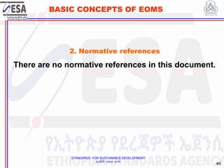 STANDARDS FOR SUSTAINABLE DEVELOPMENT
ደረጃዎች ለዘላቂ ልማት
46
BASIC CONCEPTS OF EOMS
2. Normative references
There are no normative references in this document.
 