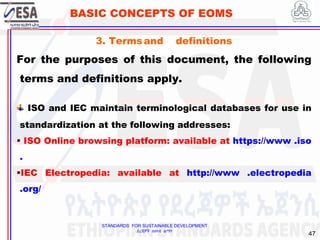 STANDARDS FOR SUSTAINABLE DEVELOPMENT
ደረጃዎች ለዘላቂ ልማት
47
BASIC CONCEPTS OF EOMS
3. Termsand definitions
For the purposes of this document, the following
terms and definitions apply.
ISO and IEC maintain terminological databases for use in
standardization at the following addresses:
 ISO Online browsing platform: available at https://www .iso
.
IEC Electropedia: available at http://www .electropedia
.org/
 
