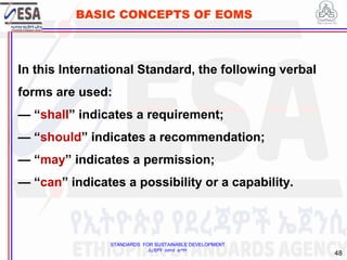 STANDARDS FOR SUSTAINABLE DEVELOPMENT
ደረጃዎች ለዘላቂ ልማት
48
BASIC CONCEPTS OF EOMS
In this International Standard, the following verbal
forms are used:
— “shall” indicates a requirement;
— “should” indicates a recommendation;
— “may” indicates a permission;
— “can” indicates a possibility or a capability.
 