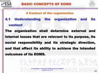 STANDARDS FOR SUSTAINABLE DEVELOPMENT
ደረጃዎች ለዘላቂ ልማት
49
BASIC CONCEPTS OF EOMS
4 Context of the organization
4.1 Understanding the organization and its
context
The organization shall determine external and
internal issues that are relevant to its purpose, its
social responsibility and its strategic direction,
and that affect its ability to achieve the intended
outcomes of its EOMS.
 