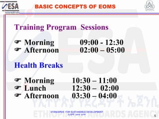 STANDARDS FOR SUSTAINABLE DEVELOPMENT
ደረጃዎች ለዘላቂ ልማት
5
BASIC CONCEPTS OF EOMS
Training Program Sessions
 Morning 09:00 - 12:30
 Afternoon 02:00 – 05:00
Health Breaks
 Morning 10:30 – 11:00
 Lunch 12:30 – 02:00
 Afternoon 03:30 – 04:00
 