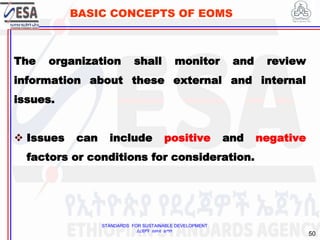 STANDARDS FOR SUSTAINABLE DEVELOPMENT
ደረጃዎች ለዘላቂ ልማት
50
BASIC CONCEPTS OF EOMS
The organization shall monitor and review
information about these external and internal
issues.
 Issues can include positive and negative
factors or conditions for consideration.
 