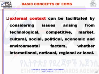STANDARDS FOR SUSTAINABLE DEVELOPMENT
ደረጃዎች ለዘላቂ ልማት
51
BASIC CONCEPTS OF EOMS
external context can be facilitated by
considering issues arising from
technological, competitive, market,
cultural, social, political, economic and
environmental factors, whether
international, national, regional or local.
 