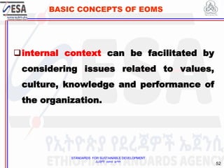 STANDARDS FOR SUSTAINABLE DEVELOPMENT
ደረጃዎች ለዘላቂ ልማት
52
BASIC CONCEPTS OF EOMS
internal context can be facilitated by
considering issues related to values,
culture, knowledge and performance of
the organization.
 