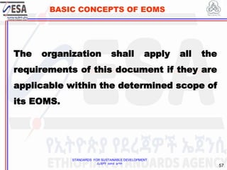 STANDARDS FOR SUSTAINABLE DEVELOPMENT
ደረጃዎች ለዘላቂ ልማት
57
BASIC CONCEPTS OF EOMS
The organization shall apply all the
requirements of this document if they are
applicable within the determined scope of
its EOMS.
 