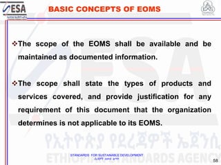 STANDARDS FOR SUSTAINABLE DEVELOPMENT
ደረጃዎች ለዘላቂ ልማት
58
BASIC CONCEPTS OF EOMS
The scope of the EOMS shall be available and be
maintained as documented information.
The scope shall state the types of products and
services covered, and provide justification for any
requirement of this document that the organization
determines is not applicable to its EOMS.
 