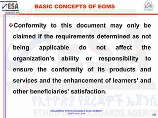 STANDARDS FOR SUSTAINABLE DEVELOPMENT
ደረጃዎች ለዘላቂ ልማት
59
BASIC CONCEPTS OF EOMS
Conformity to this document may only be
claimed if the requirements determined as not
being applicable do not affect the
organization’s ability or responsibility to
ensure the conformity of its products and
services and the enhancement of learners' and
other beneficiaries' satisfaction.
 