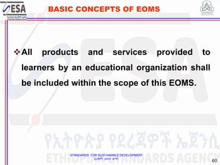 STANDARDS FOR SUSTAINABLE DEVELOPMENT
ደረጃዎች ለዘላቂ ልማት
60
BASIC CONCEPTS OF EOMS
All products and services provided to
learners by an educational organization shall
be included within the scope of this EOMS.
 