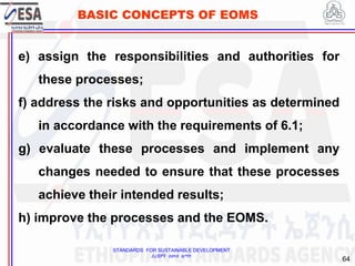 STANDARDS FOR SUSTAINABLE DEVELOPMENT
ደረጃዎች ለዘላቂ ልማት
64
BASIC CONCEPTS OF EOMS
e) assign the responsibilities and authorities for
these processes;
f) address the risks and opportunities as determined
in accordance with the requirements of 6.1;
g) evaluate these processes and implement any
changes needed to ensure that these processes
achieve their intended results;
h) improve the processes and the EOMS.
 