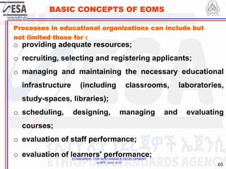 STANDARDS FOR SUSTAINABLE DEVELOPMENT
ደረጃዎች ለዘላቂ ልማት
65
BASIC CONCEPTS OF EOMS
Processes in educational organizations can include but
not limited those for :
o providing adequate resources;
o recruiting, selecting and registering applicants;
o managing and maintaining the necessary educational
infrastructure (including classrooms, laboratories,
study-spaces, libraries);
o scheduling, designing, managing and evaluating
courses;
o evaluation of staff performance;
o evaluation of learners' performance;
 