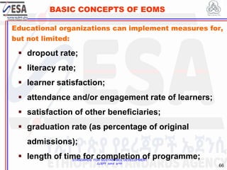 STANDARDS FOR SUSTAINABLE DEVELOPMENT
ደረጃዎች ለዘላቂ ልማት
66
BASIC CONCEPTS OF EOMS
Educational organizations can implement measures for,
but not limited:
 dropout rate;
 literacy rate;
 learner satisfaction;
 attendance and/or engagement rate of learners;
 satisfaction of other beneficiaries;
 graduation rate (as percentage of original
admissions);
 length of time for completion of programme;
 