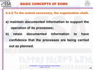 STANDARDS FOR SUSTAINABLE DEVELOPMENT
ደረጃዎች ለዘላቂ ልማት
68
BASIC CONCEPTS OF EOMS
4.4.2 To the extent necessary, the organization shall:
a) maintain documented information to support the
operation of its processes;
b) retain documented information to have
confidence that the processes are being carried
out as planned.
 