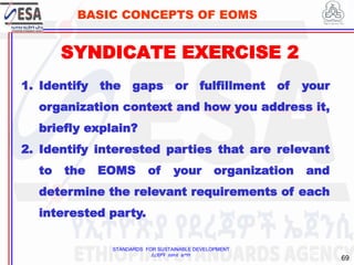 STANDARDS FOR SUSTAINABLE DEVELOPMENT
ደረጃዎች ለዘላቂ ልማት
69
BASIC CONCEPTS OF EOMS
SYNDICATE EXERCISE 2
69
1. Identify the gaps or fulfillment of your
organization context and how you address it,
briefly explain?
2. Identify interested parties that are relevant
to the EOMS of your organization and
determine the relevant requirements of each
interested party.
 