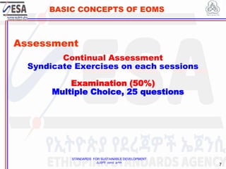 STANDARDS FOR SUSTAINABLE DEVELOPMENT
ደረጃዎች ለዘላቂ ልማት
7
BASIC CONCEPTS OF EOMS
Assessment
Continual Assessment
Syndicate Exercises on each sessions
Examination (50%)
Multiple Choice, 25 questions
7
 