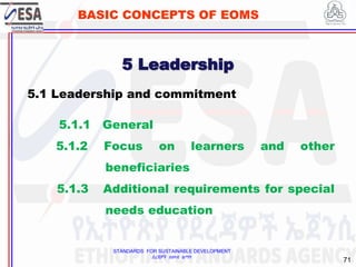 STANDARDS FOR SUSTAINABLE DEVELOPMENT
ደረጃዎች ለዘላቂ ልማት
71
BASIC CONCEPTS OF EOMS
5.1 Leadership and commitment
5.1.1 General
5.1.2 Focus on learners and other
beneficiaries
5.1.3 Additional requirements for special
needs education
5 Leadership
 