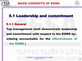STANDARDS FOR SUSTAINABLE DEVELOPMENT
ደረጃዎች ለዘላቂ ልማት
73
BASIC CONCEPTS OF EOMS
5.1 Leadership and commitment
5.1.1 General
Top management shall demonstrate leadership
and commitment with respect to the EOMS by:
a)being accountable for the effectiveness of
the EOMS ;
 