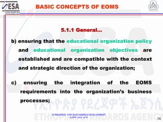 STANDARDS FOR SUSTAINABLE DEVELOPMENT
ደረጃዎች ለዘላቂ ልማት
74
BASIC CONCEPTS OF EOMS
b) ensuring that the educational organization policy
and educational organization objectives are
established and are compatible with the context
and strategic direction of the organization;
c) ensuring the integration of the EOMS
requirements into the organization’s business
processes;
5.1.1 General…
 