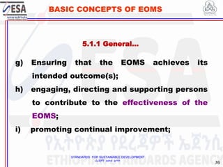 STANDARDS FOR SUSTAINABLE DEVELOPMENT
ደረጃዎች ለዘላቂ ልማት
76
BASIC CONCEPTS OF EOMS
g) Ensuring that the EOMS achieves its
intended outcome(s);
h) engaging, directing and supporting persons
to contribute to the effectiveness of the
EOMS;
i) promoting continual improvement;
5.1.1 General…
 