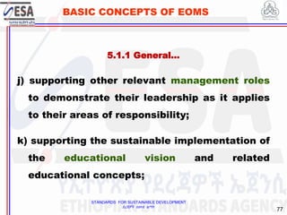 STANDARDS FOR SUSTAINABLE DEVELOPMENT
ደረጃዎች ለዘላቂ ልማት
77
BASIC CONCEPTS OF EOMS
j) supporting other relevant management roles
to demonstrate their leadership as it applies
to their areas of responsibility;
k) supporting the sustainable implementation of
the educational vision and related
educational concepts;
5.1.1 General…
 