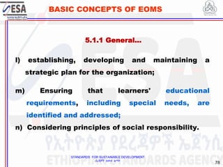 STANDARDS FOR SUSTAINABLE DEVELOPMENT
ደረጃዎች ለዘላቂ ልማት
78
BASIC CONCEPTS OF EOMS
l) establishing, developing and maintaining a
strategic plan for the organization;
m) Ensuring that learners' educational
requirements, including special needs, are
identified and addressed;
n) Considering principles of social responsibility.
5.1.1 General…
 