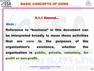 STANDARDS FOR SUSTAINABLE DEVELOPMENT
ደረጃዎች ለዘላቂ ልማት
79
BASIC CONCEPTS OF EOMS
Note :
Reference to “business” in this document can
be interpreted broadly to mean those activities
that are core to the purposes of the
organization’s existence, whether the
organization is public, private, voluntary, for
profit or non-profit.
5.1.1 General…
 